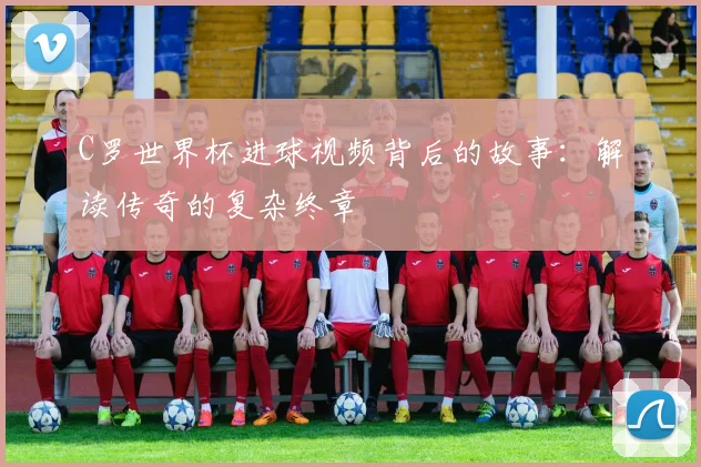 C罗世界杯进球视频背后的故事：解读传奇的复杂终章