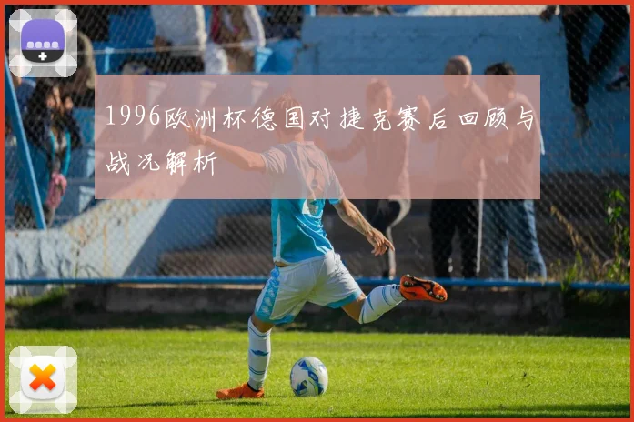 1996欧洲杯德国对捷克赛后回顾与战况解析