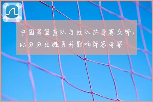 中国男篮蓝队与红队热身赛交锋，比分分出胜负并影响阵容考察