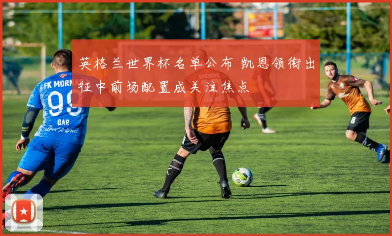英格兰世界杯名单公布 凯恩领衔出征中前场配置成关注焦点