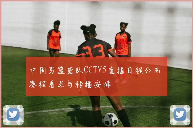 中国男篮蓝队CCTV5直播日程公布 赛程看点与转播安排
