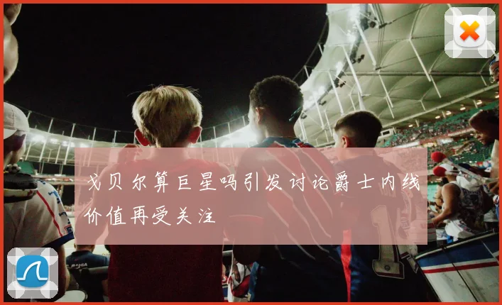戈贝尔算巨星吗引发讨论爵士内线价值再受关注