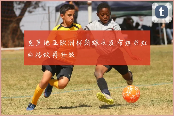 克罗地亚欧洲杯新球衣发布经典红白格纹再升级