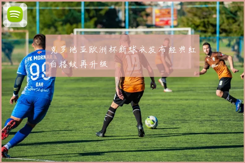 克罗地亚欧洲杯新球衣发布经典红白格纹再升级