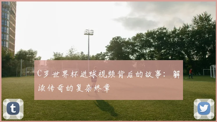 C罗世界杯进球视频背后的故事：解读传奇的复杂终章