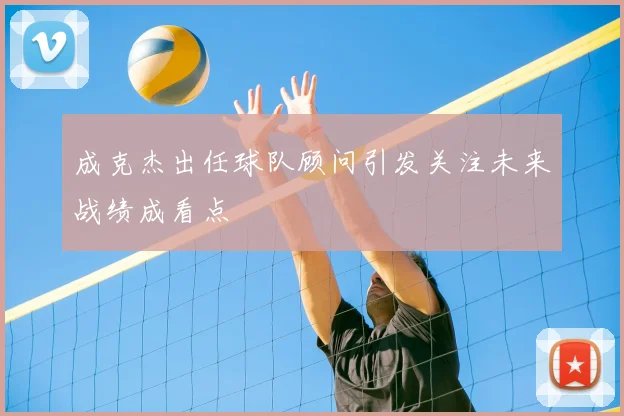 成克杰出任球队顾问引发关注未来战绩成看点