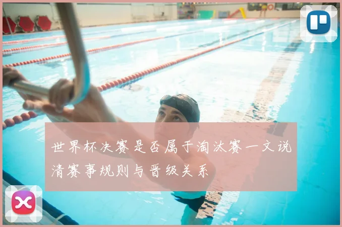 世界杯决赛是否属于淘汰赛一文说清赛事规则与晋级关系