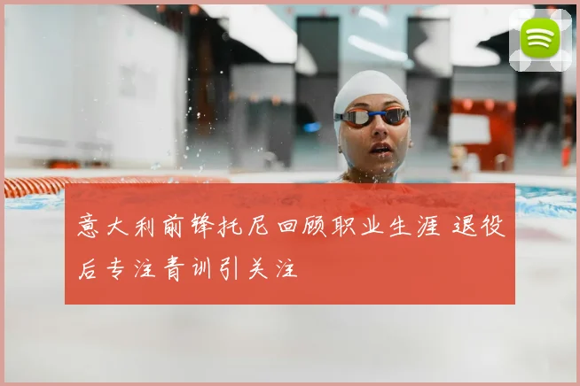 意大利前锋托尼回顾职业生涯 退役后专注青训引关注