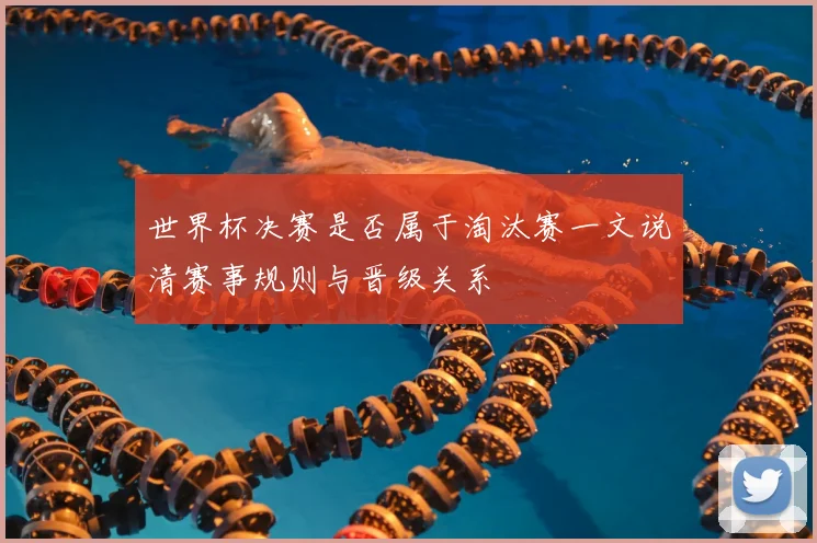 世界杯决赛是否属于淘汰赛一文说清赛事规则与晋级关系