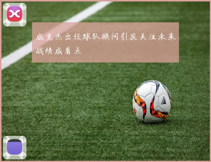 成克杰出任球队顾问引发关注未来战绩成看点