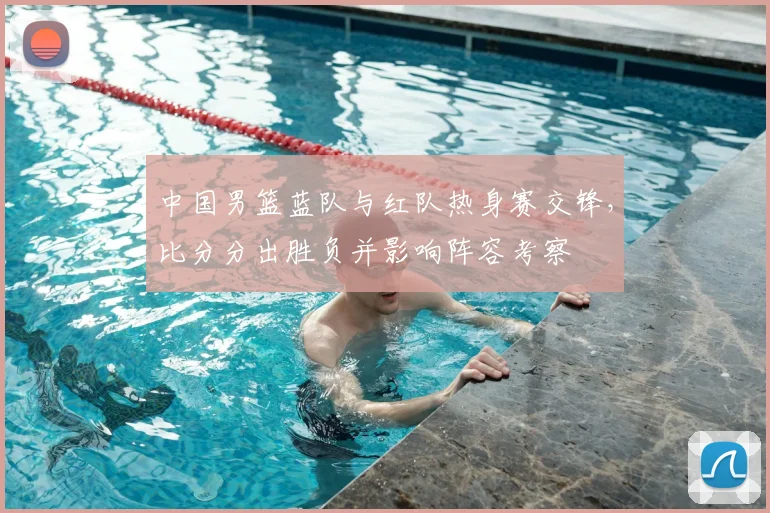 中国男篮蓝队与红队热身赛交锋，比分分出胜负并影响阵容考察