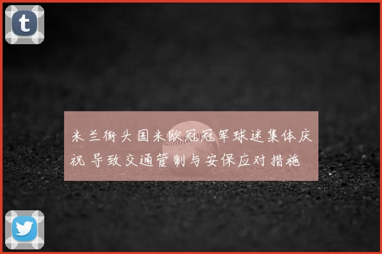 米兰街头国米欧冠冠军球迷集体庆祝 导致交通管制与安保应对措施