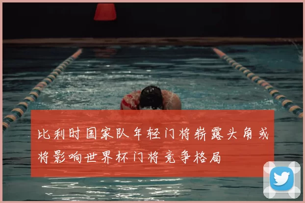 比利时国家队年轻门将崭露头角或将影响世界杯门将竞争格局