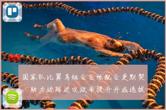 国家队比翼鸟组合合练配合更默契，助力边路进攻效率提升并成选拔重点