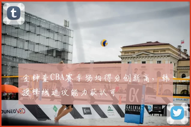 金钟奎CBA赛季场均得分创新高，韩援锋线进攻能力获认可