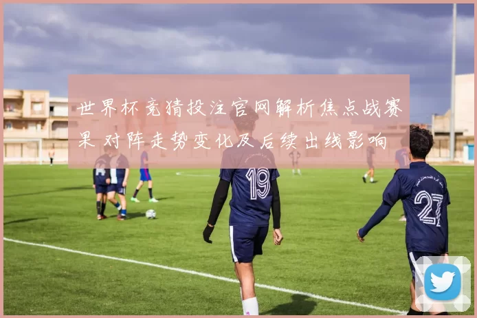 世界杯竞猜投注官网解析焦点战赛果 对阵走势变化及后续出线影响