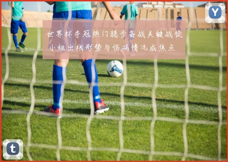 世界杯夺冠热门稳步备战关键战役 小组出线形势与伤病情况成焦点