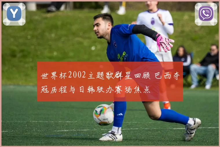 世界杯2002主题歌群星回顾 巴西夺冠历程与日韩联办赛场焦点