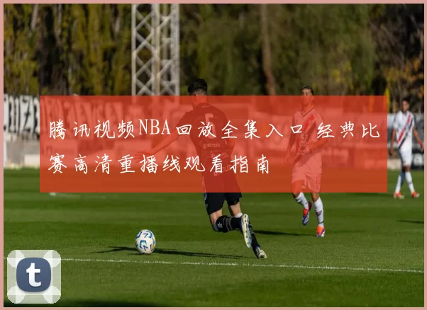 腾讯视频NBA回放全集入口 经典比赛高清重播线观看指南