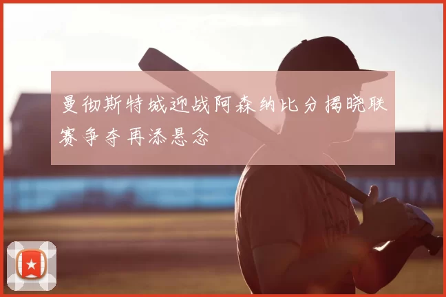 曼彻斯特城迎战阿森纳比分揭晓联赛争夺再添悬念