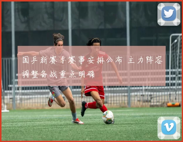 国乒新赛季赛事安排公布 主力阵容调整备战重点明确