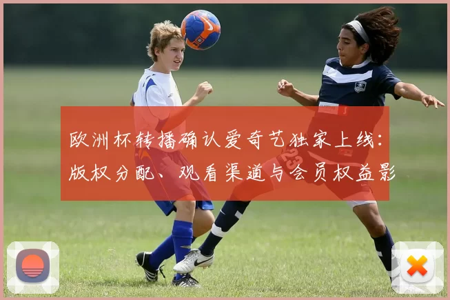 欧洲杯转播确认爱奇艺独家上线：版权分配、观看渠道与会员权益影响