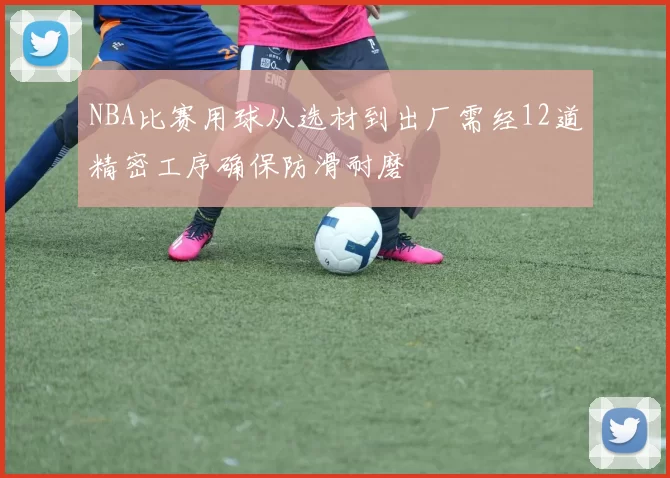 NBA比赛用球从选材到出厂需经12道精密工序确保防滑耐磨