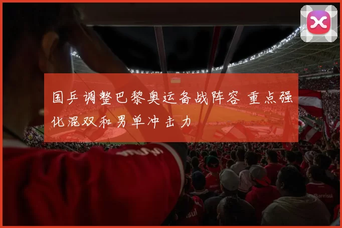 国乒调整巴黎奥运备战阵容 重点强化混双和男单冲击力