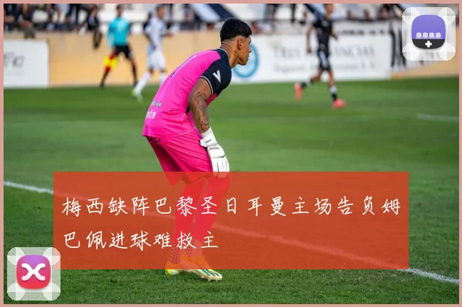 梅西缺阵巴黎圣日耳曼主场告负姆巴佩进球难救主