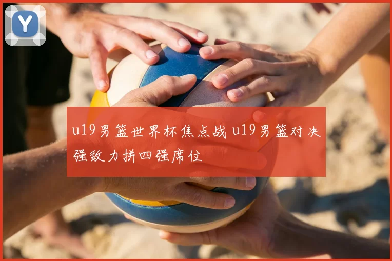 u19男篮世界杯焦点战 u19男篮对决强敌力拼四强席位