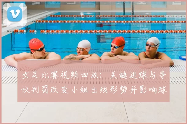 女足比赛视频回放:关键进球与争议判罚改变小组出线形势并影响球队排名