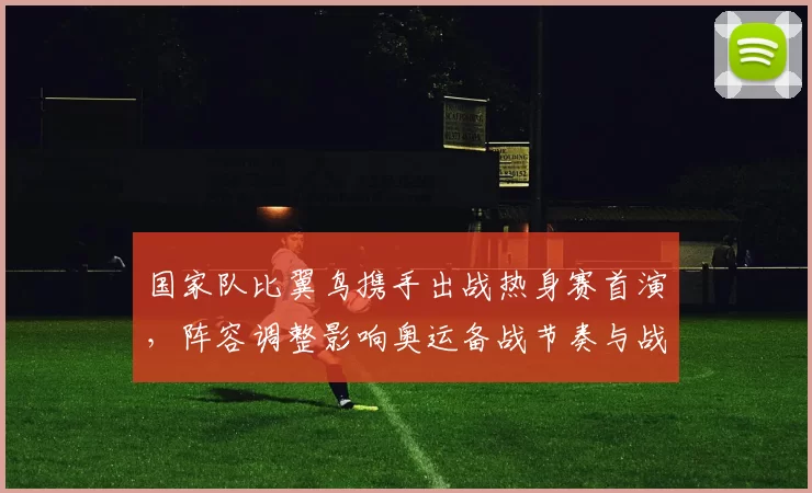 国家队比翼鸟携手出战热身赛首演,阵容调整影响奥运备战节奏与战术磨合