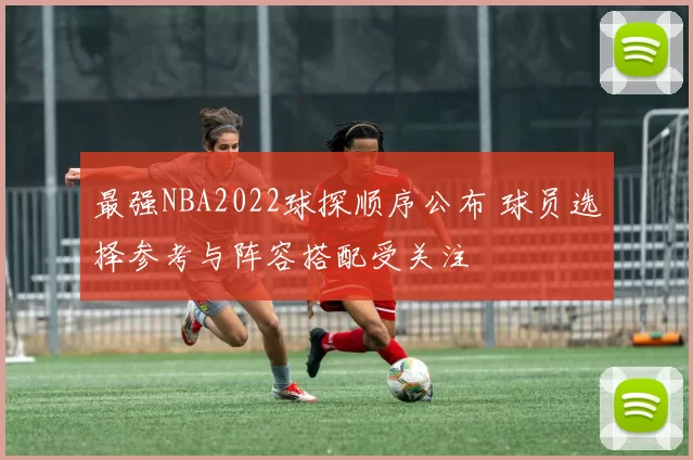 最强NBA2022球探顺序公布 球员选择参考与阵容搭配受关注