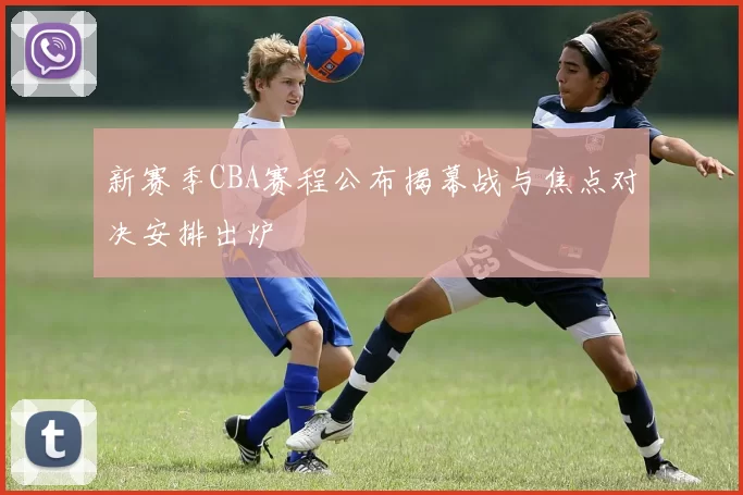 新赛季CBA赛程公布揭幕战与焦点对决安排出炉