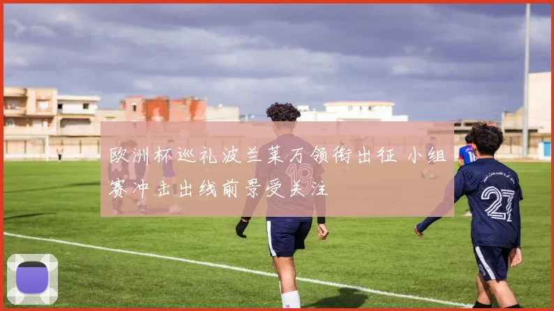 欧洲杯巡礼波兰莱万领衔出征 小组赛冲击出线前景受关注