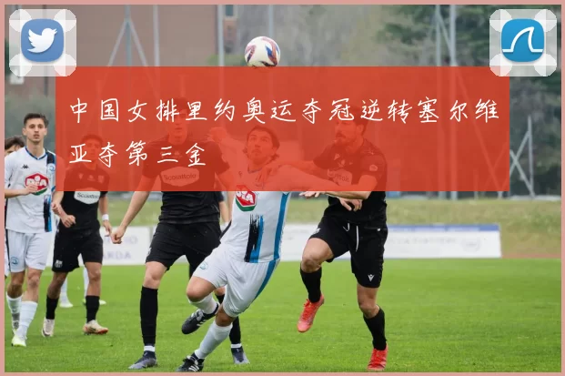 中国女排里约奥运夺冠逆转塞尔维亚夺第三金