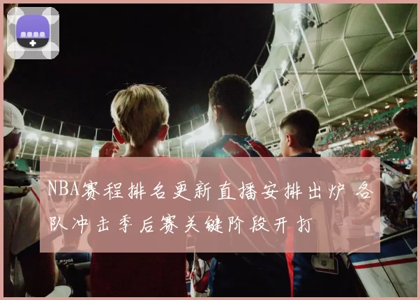 NBA赛程排名更新直播安排出炉 各队冲击季后赛关键阶段开打