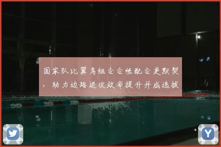 国家队比翼鸟组合合练配合更默契，助力边路进攻效率提升并成选拔重点