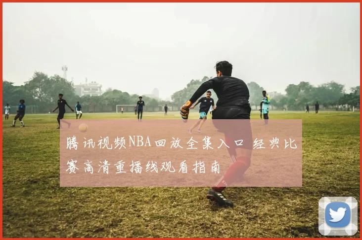 腾讯视频NBA回放全集入口 经典比赛高清重播线观看指南