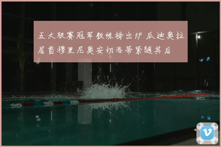 五大联赛冠军教练榜出炉 瓜迪奥拉居首穆里尼奥安切洛蒂紧随其后