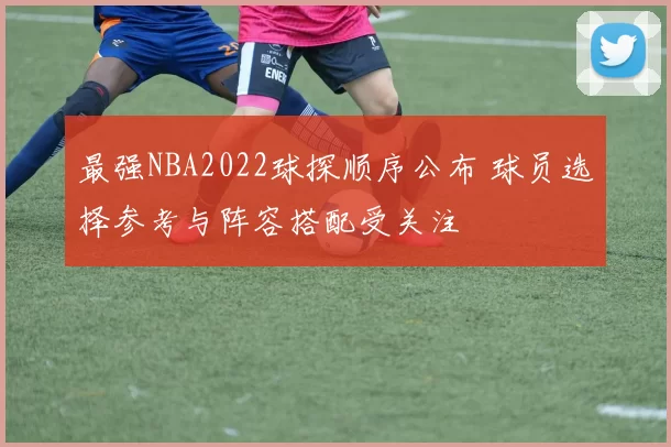最强NBA2022球探顺序公布 球员选择参考与阵容搭配受关注