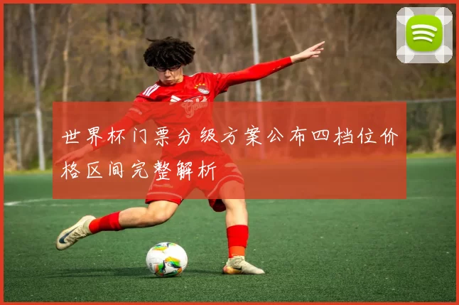 世界杯门票分级方案公布四档位价格区间完整解析