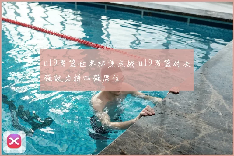 u19男篮世界杯焦点战 u19男篮对决强敌力拼四强席位