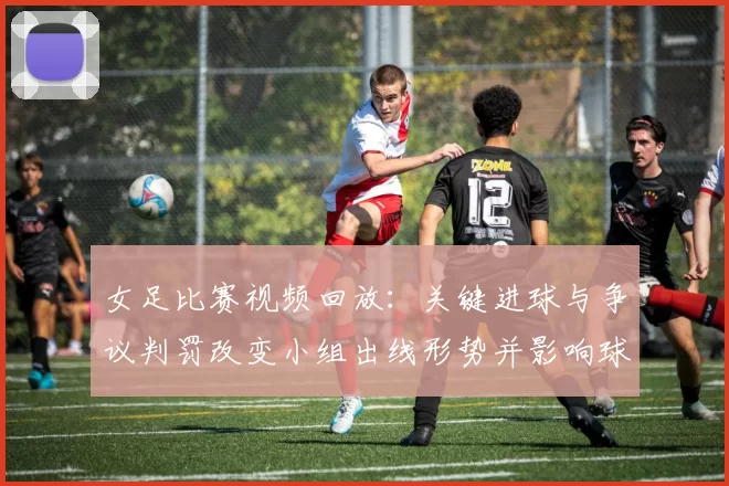 女足比赛视频回放:关键进球与争议判罚改变小组出线形势并影响球队排名