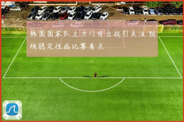韩国国家队主力门将出战引关注 防线稳定性成比赛看点