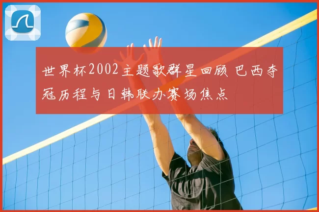 世界杯2002主题歌群星回顾 巴西夺冠历程与日韩联办赛场焦点