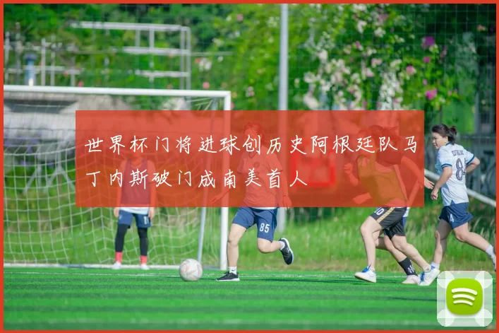 世界杯门将进球创历史阿根廷队马丁内斯破门成南美首人