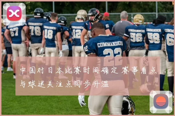 中国对日本比赛时间确定 赛事看点与球迷关注点同步升温