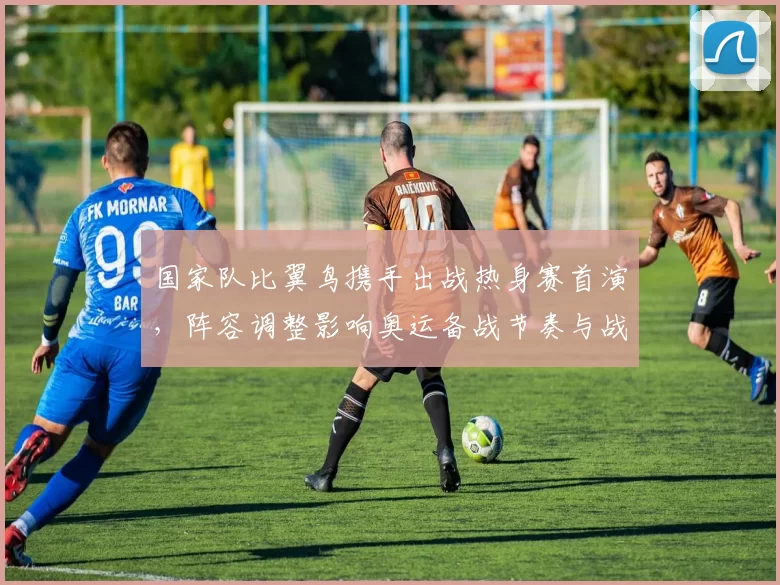 国家队比翼鸟携手出战热身赛首演,阵容调整影响奥运备战节奏与战术磨合