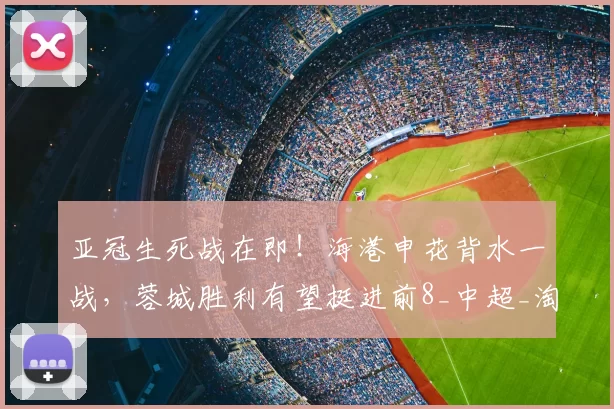 亚冠生死战在即！海港申花背水一战，蓉城胜利有望挺进前8_中超_淘汰赛_赛季